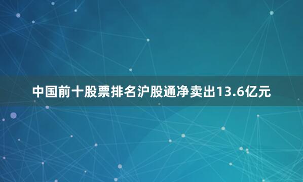 中国前十股票排名沪股通净卖出13.6亿元