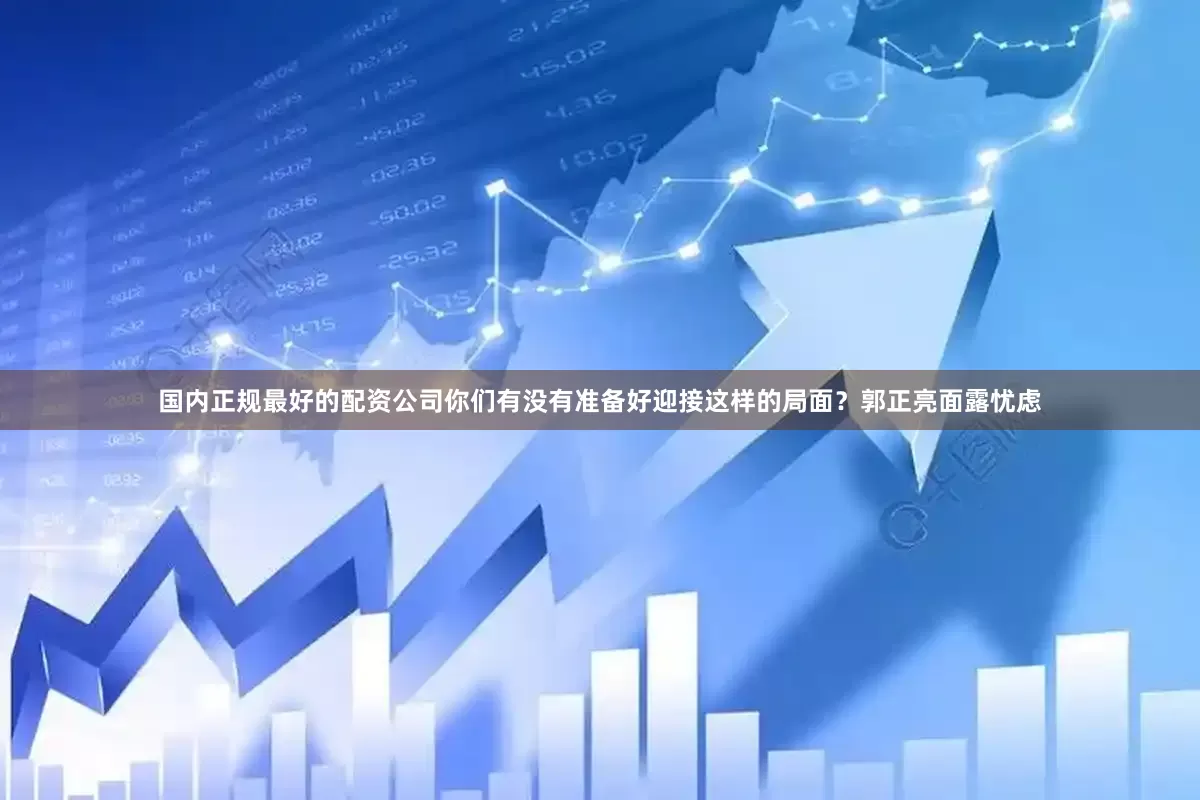 国内正规最好的配资公司你们有没有准备好迎接这样的局面？郭正亮面露忧虑