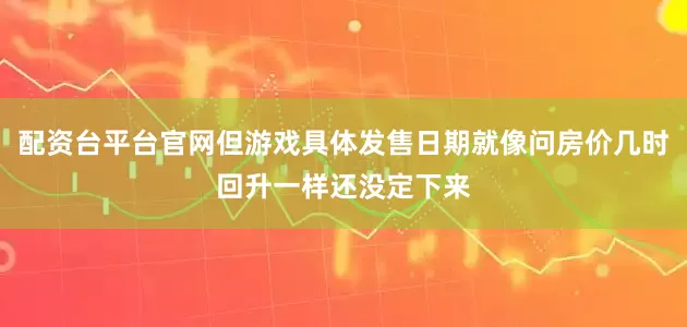 配资台平台官网但游戏具体发售日期就像问房价几时回升一样还没定下来