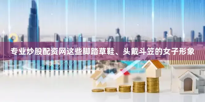 专业炒股配资网这些脚踏草鞋、头戴斗笠的女子形象