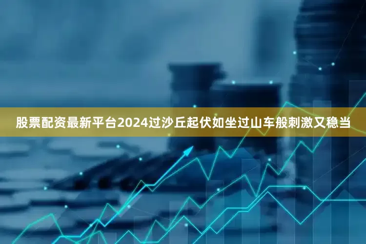 股票配资最新平台2024过沙丘起伏如坐过山车般刺激又稳当