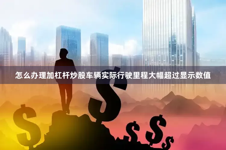 怎么办理加杠杆炒股车辆实际行驶里程大幅超过显示数值