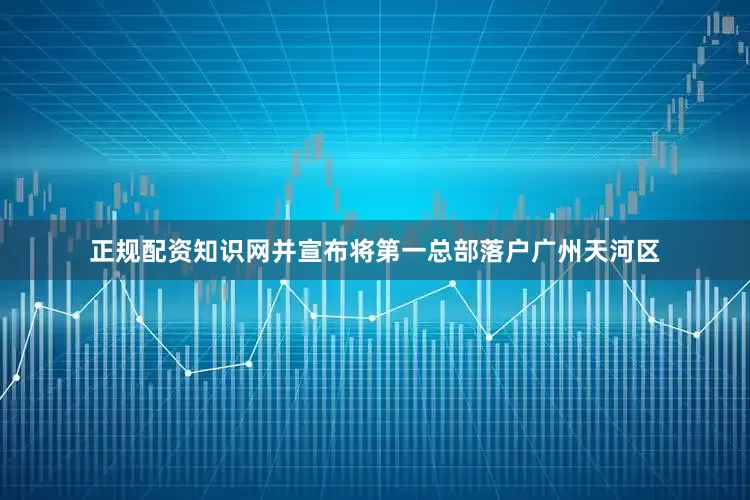 正规配资知识网并宣布将第一总部落户广州天河区