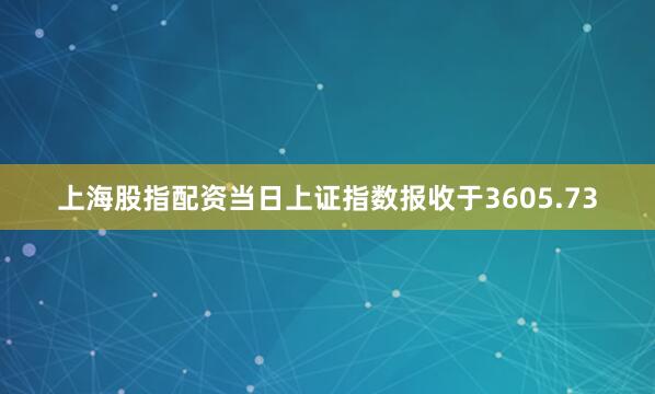 上海股指配资当日上证指数报收于3605.73