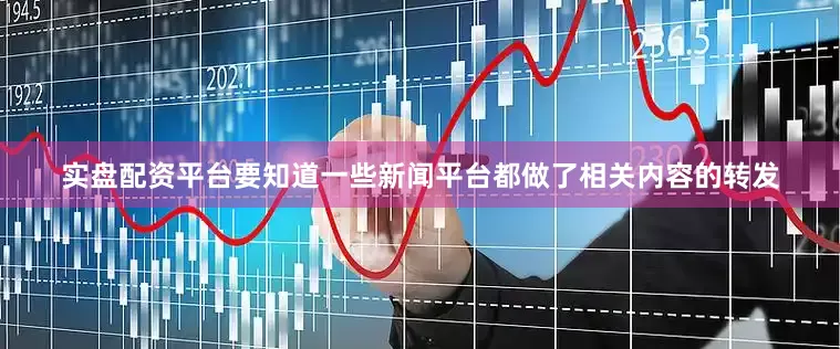 实盘配资平台要知道一些新闻平台都做了相关内容的转发