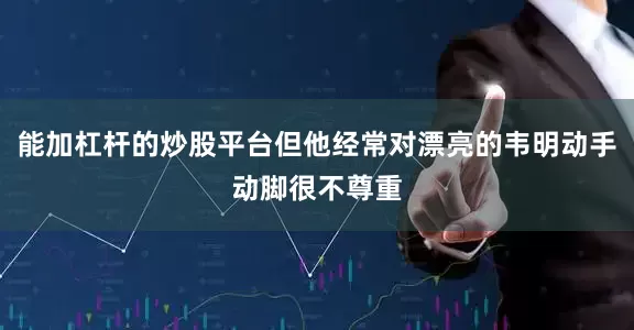 能加杠杆的炒股平台但他经常对漂亮的韦明动手动脚很不尊重