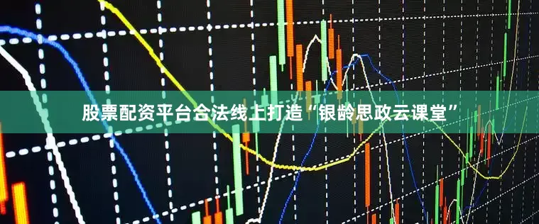 股票配资平台合法线上打造“银龄思政云课堂”