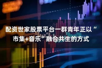配资世家股票平台一群青年正以“市集+音乐”融合共生的方式