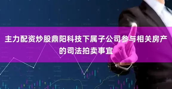 主力配资炒股鼎阳科技下属子公司参与相关房产的司法拍卖事宜